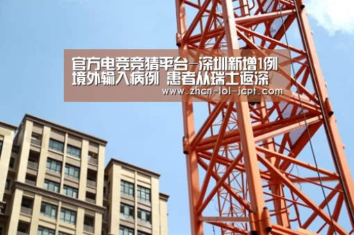 官方电竞竞猜平台-深圳新增1例境外输入病例 患者从瑞士返深(图1) LOL英雄联盟投注